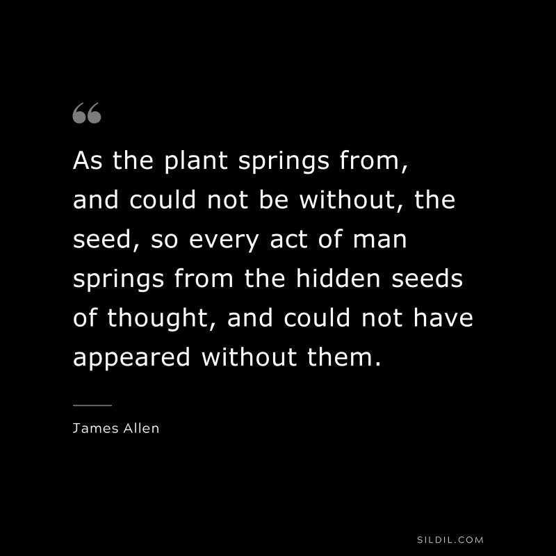 As the plant springs from, and could not be without, the seed, so every act of man springs from the hidden seeds of thought, and could not have appeared without them. ― James Allen