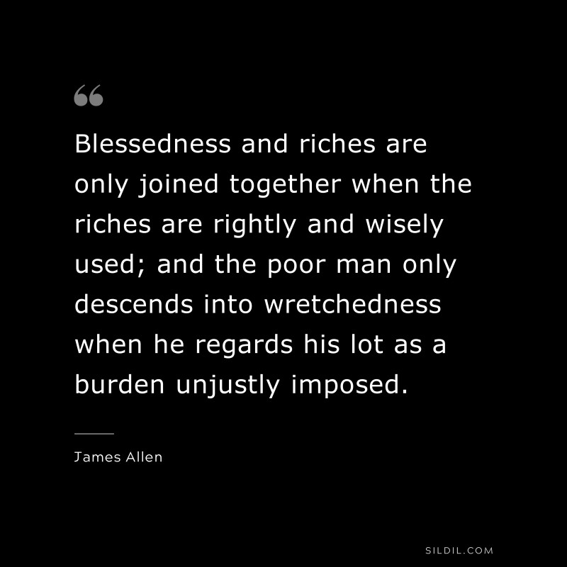 Blessedness and riches are only joined together when the riches are rightly and wisely used; and the poor man only descends into wretchedness when he regards his lot as a burden unjustly imposed. ― James Allen