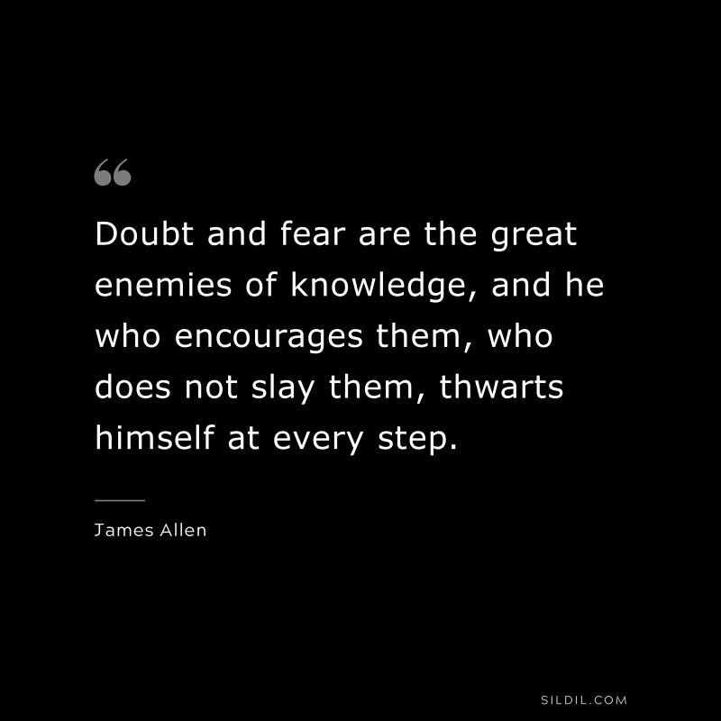 Doubt and fear are the great enemies of knowledge, and he who encourages them, who does not slay them, thwarts himself at every step. ― James Allen