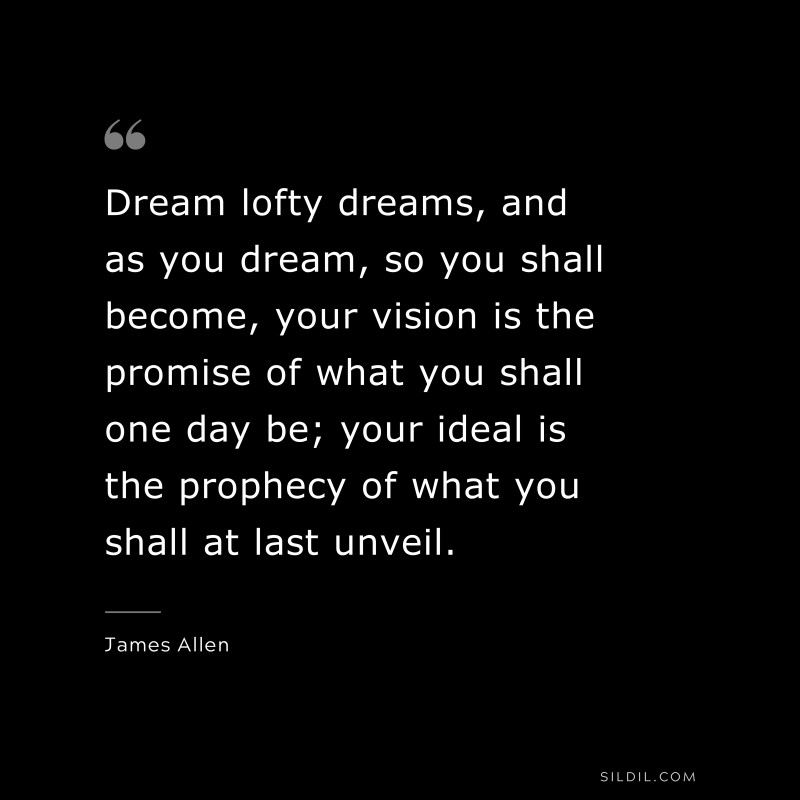 Dream lofty dreams, and as you dream, so you shall become, your vision is the promise of what you shall one day be; your ideal is the prophecy of what you shall at last unveil. ― James Allen