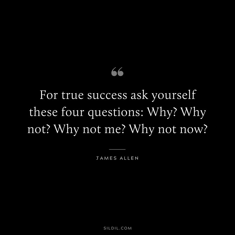 For true success ask yourself these four questions: Why? Why not? Why not me? Why not now? ― James Allen