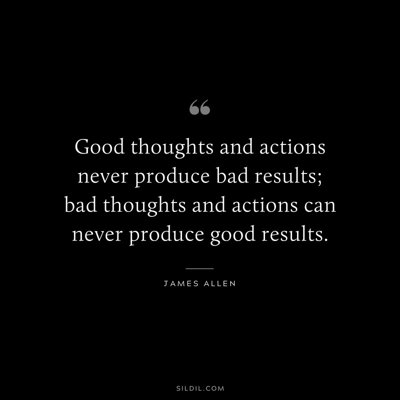 Good thoughts and actions never produce bad results; bad thoughts and actions can never produce good results. ― James Allen