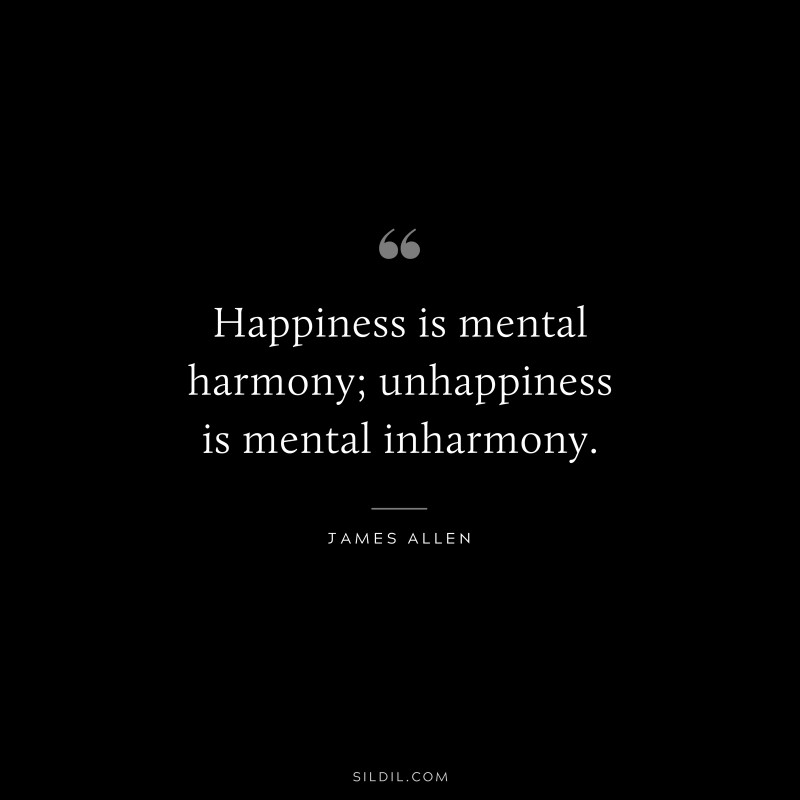 Happiness is mental harmony; unhappiness is mental inharmony. ― James Allen