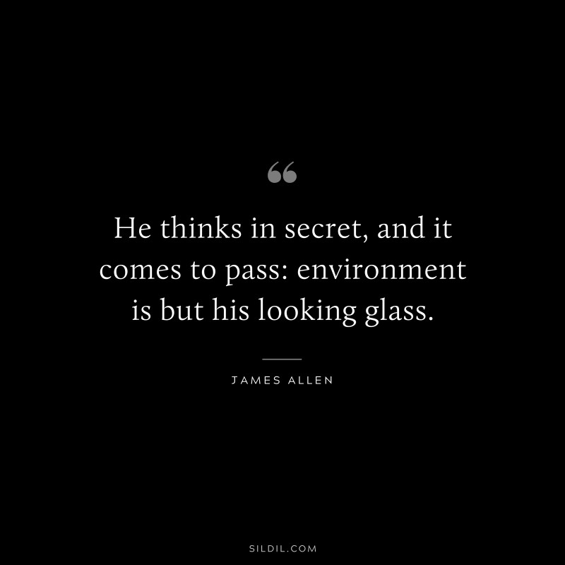 He thinks in secret, and it comes to pass: environment is but his looking glass. ― James Allen