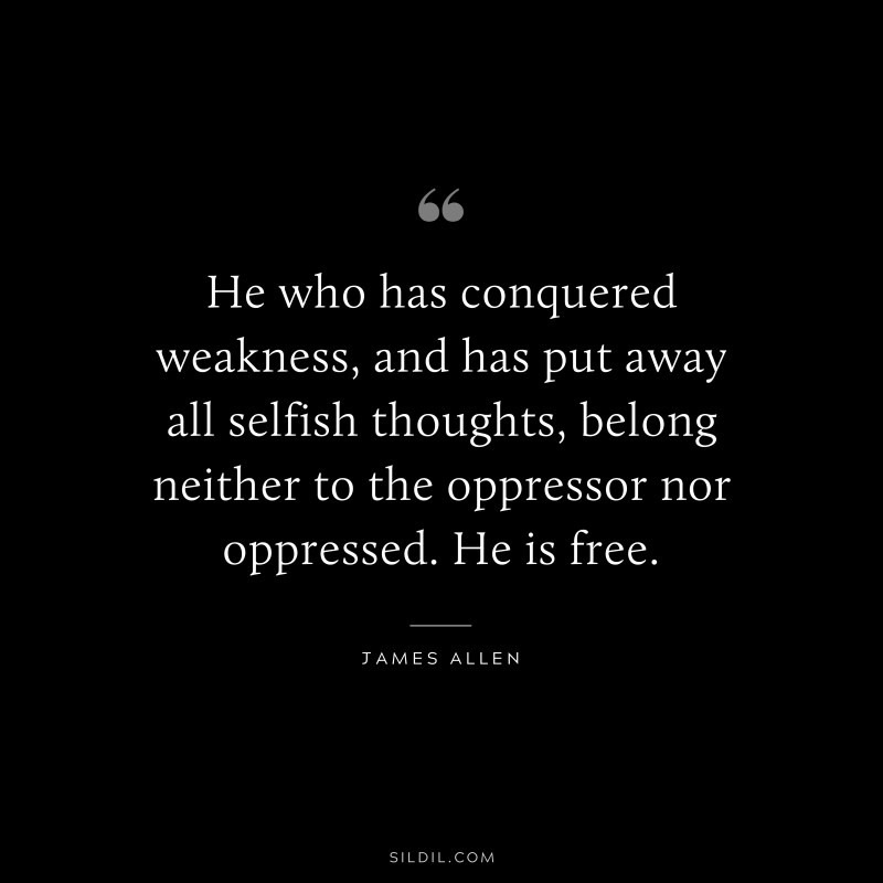 He who has conquered weakness, and has put away all selfish thoughts, belong neither to the oppressor nor oppressed. He is free. ― James Allen
