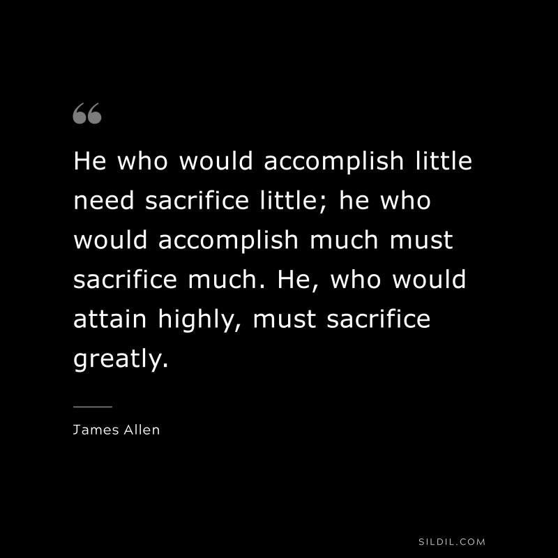 He who would accomplish little need sacrifice little; he who would accomplish much must sacrifice much. He, who would attain highly, must sacrifice greatly. ― James Allen