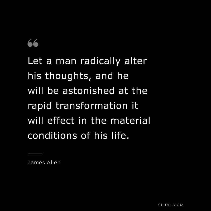 Let a man radically alter his thoughts, and he will be astonished at the rapid transformation it will effect in the material conditions of his life. ― James Allen