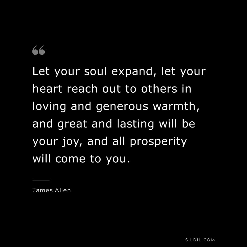 Let your soul expand, let your heart reach out to others in loving and generous warmth, and great and lasting will be your joy, and all prosperity will come to you. ― James Allen