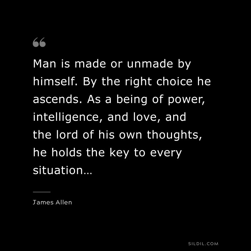 Man is made or unmade by himself. By the right choice he ascends. As a being of power, intelligence, and love, and the lord of his own thoughts, he holds the key to every situation… ― James Allen
