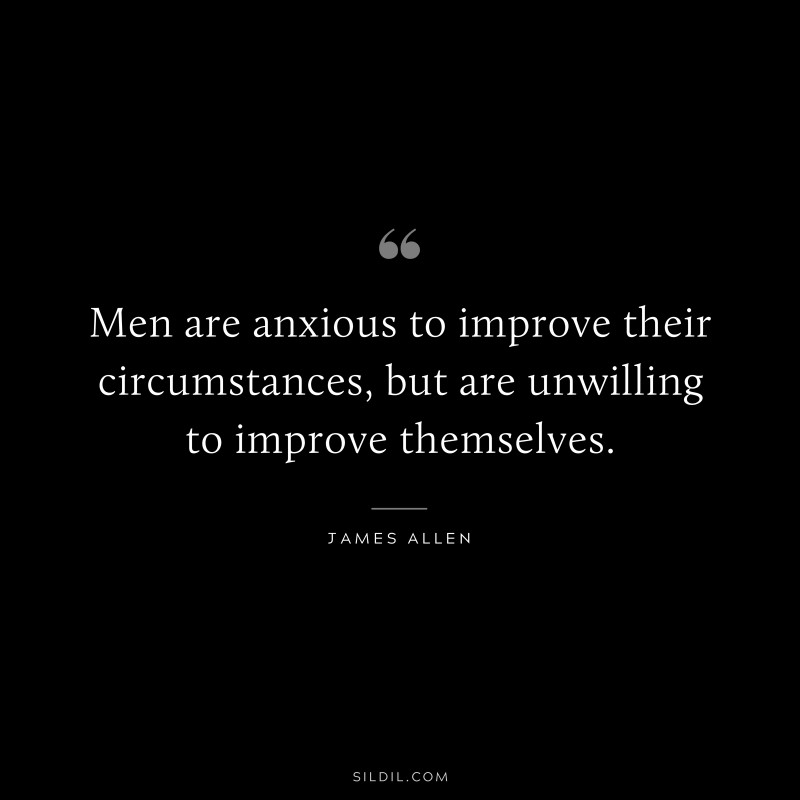 Men are anxious to improve their circumstances, but are unwilling to improve themselves. ― James Allen