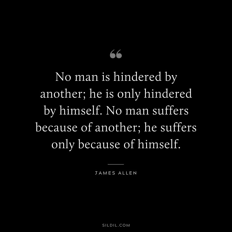No man is hindered by another; he is only hindered by himself. No man suffers because of another; he suffers only because of himself. ― James Allen