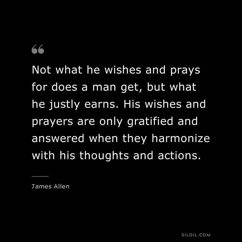 Not what he wishes and prays for does a man get, but what he justly earns. His wishes and prayers are only gratified and answered when they harmonize with his thoughts and actions. ― James Allen
