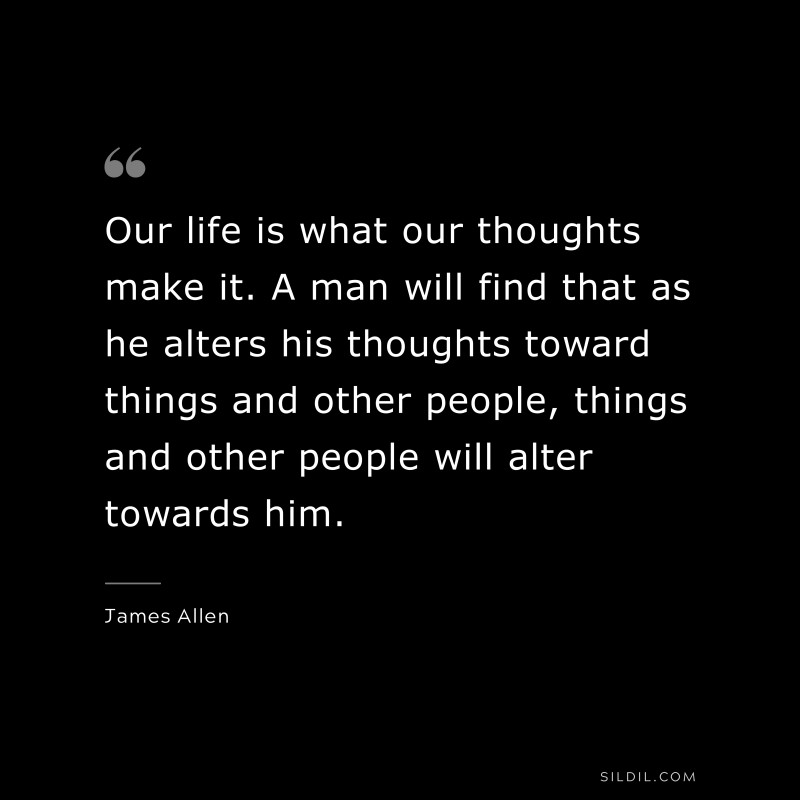 Our life is what our thoughts make it. A man will find that as he alters his thoughts toward things and other people, things and other people will alter towards him. ― James Allen