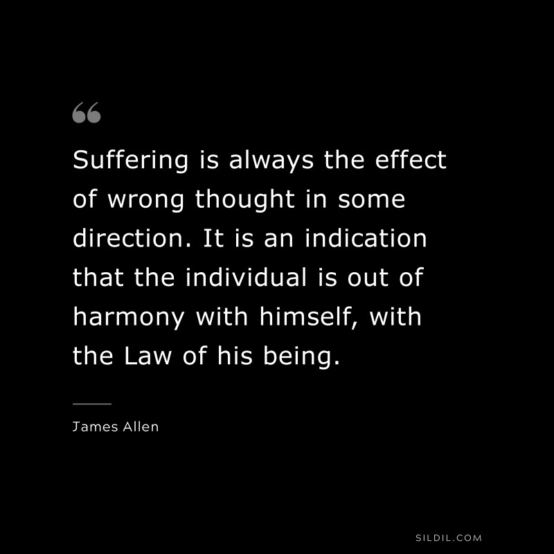 Suffering is always the effect of wrong thought in some direction. It is an indication that the individual is out of harmony with himself, with the Law of his being. ― James Allen