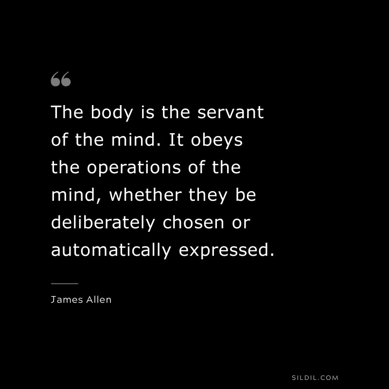 The body is the servant of the mind. It obeys the operations of the mind, whether they be deliberately chosen or automatically expressed. ― James Allen