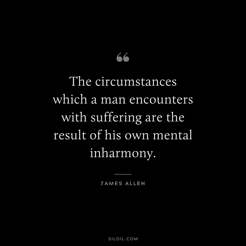 The circumstances which a man encounters with suffering are the result of his own mental inharmony. ― James Allen
