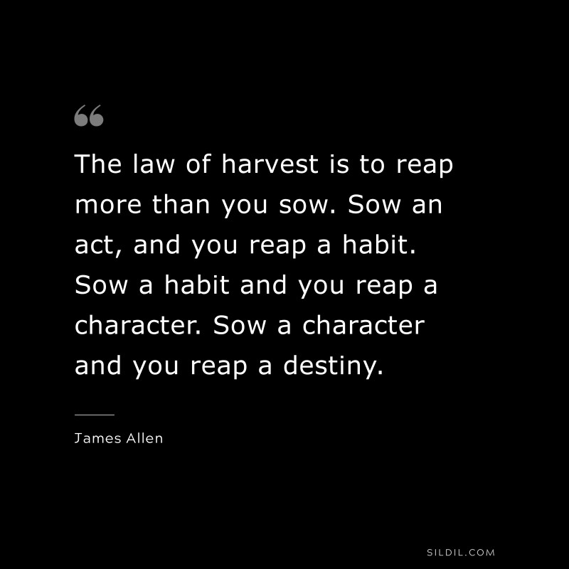 The law of harvest is to reap more than you sow. Sow an act, and you reap a habit. Sow a habit and you reap a character. Sow a character and you reap a destiny. ― James Allen