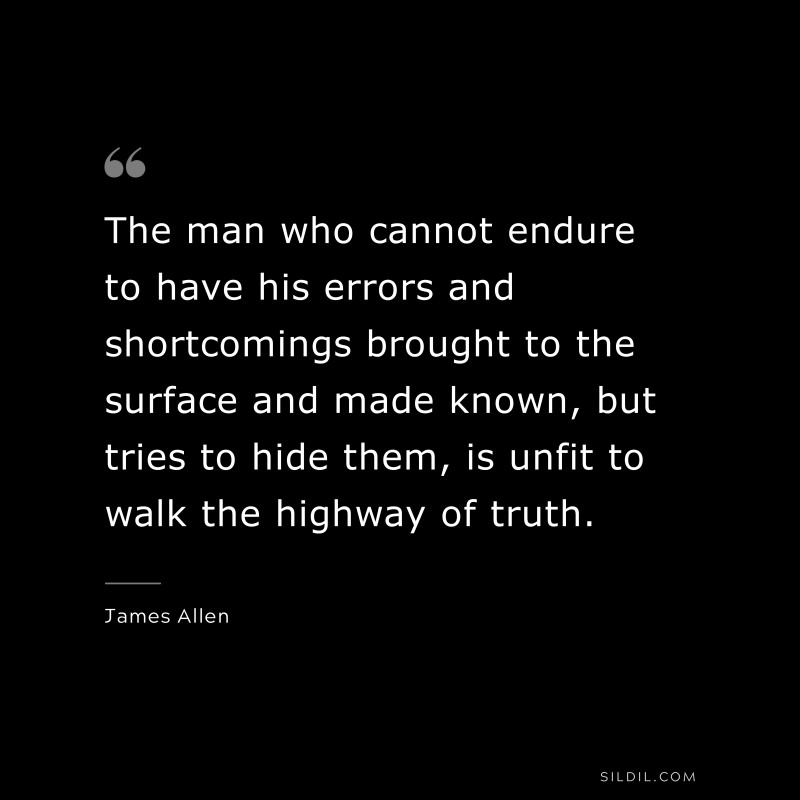 The man who cannot endure to have his errors and shortcomings brought to the surface and made known, but tries to hide them, is unfit to walk the highway of truth. ― James Allen