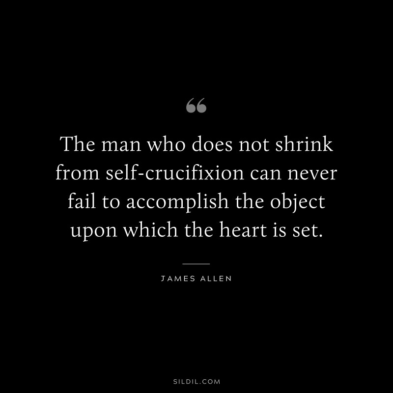 The man who does not shrink from self-crucifixion can never fail to accomplish the object upon which the heart is set. ― James Allen