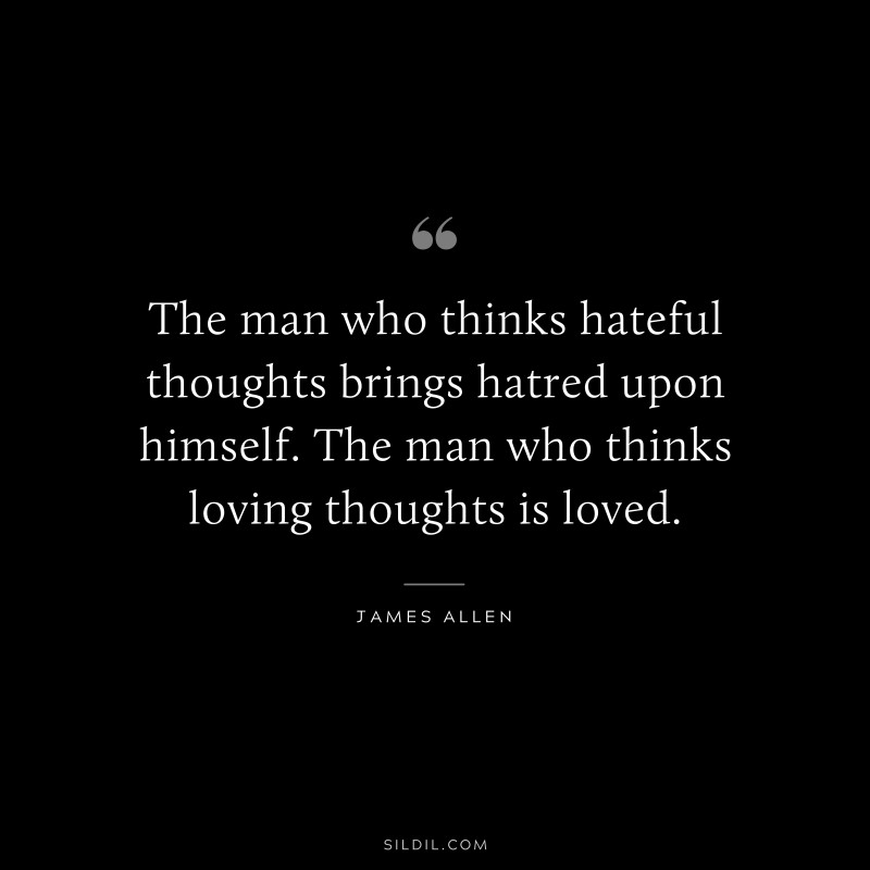 The man who thinks hateful thoughts brings hatred upon himself. The man who thinks loving thoughts is loved. ― James Allen