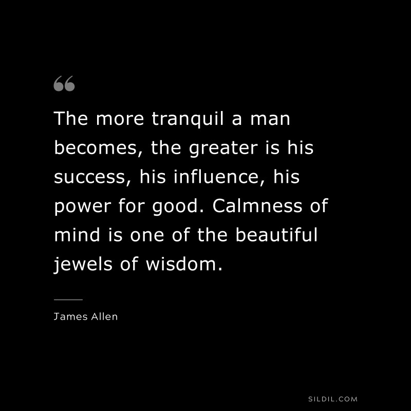 The more tranquil a man becomes, the greater is his success, his influence, his power for good. Calmness of mind is one of the beautiful jewels of wisdom. ― James Allen