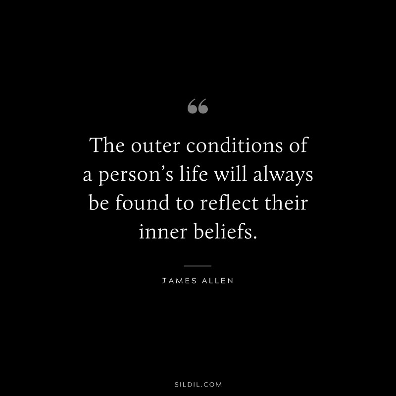 The outer conditions of a person’s life will always be found to reflect their inner beliefs. ― James Allen