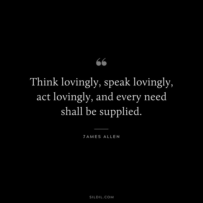 Think lovingly, speak lovingly, act lovingly, and every need shall be supplied. ― James Allen