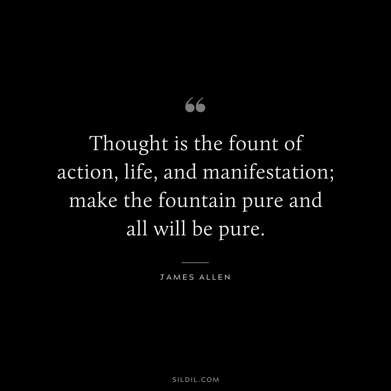 Thought is the fount of action, life, and manifestation; make the fountain pure and all will be pure. ― James Allen