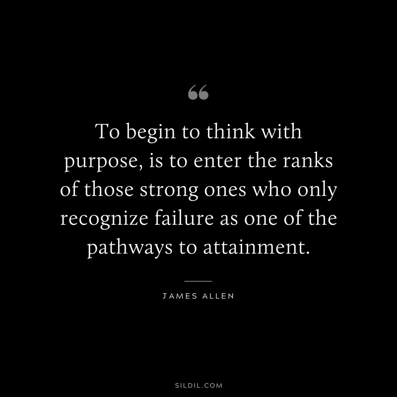 To begin to think with purpose, is to enter the ranks of those strong ones who only recognize failure as one of the pathways to attainment. ― James Allen