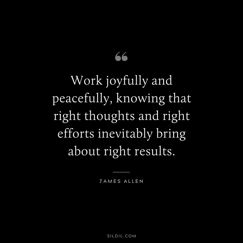 Work joyfully and peacefully, knowing that right thoughts and right efforts inevitably bring about right results. ― James Allen