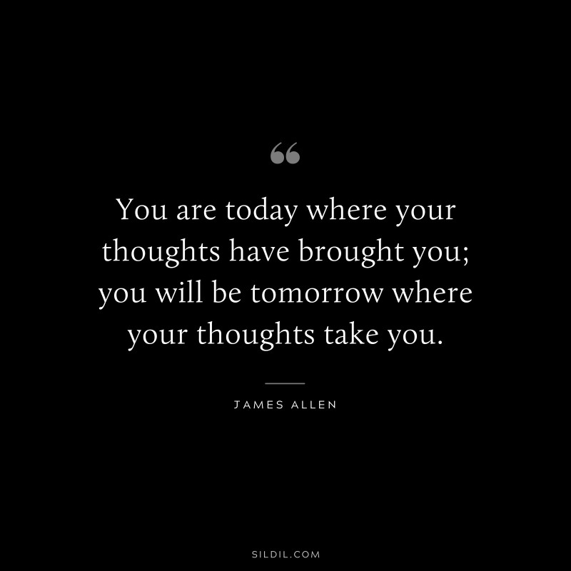 You are today where your thoughts have brought you; you will be tomorrow where your thoughts take you. ― James Allen