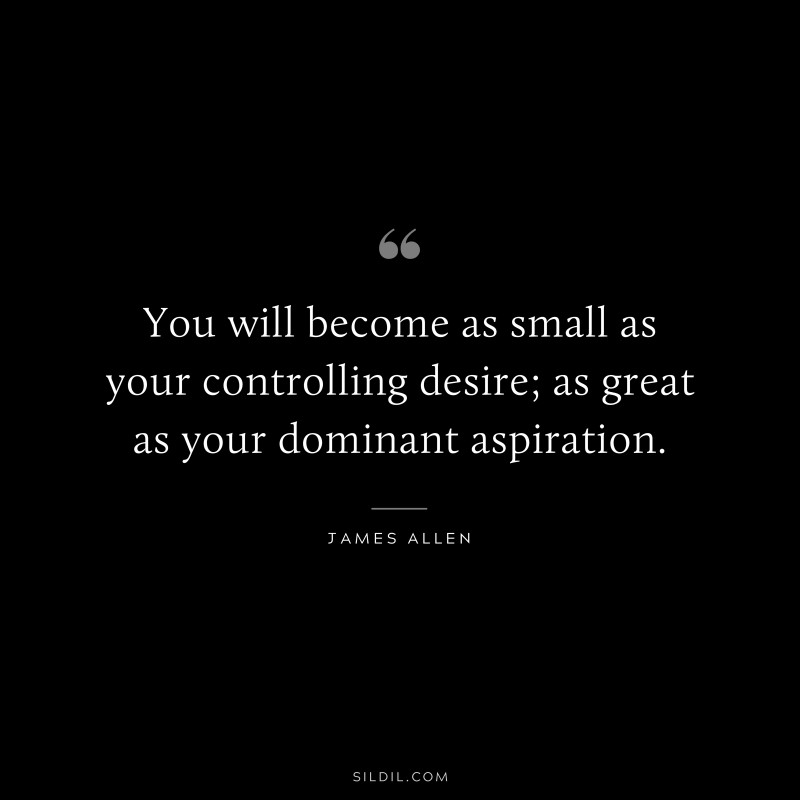 You will become as small as your controlling desire; as great as your dominant aspiration. ― James Allen