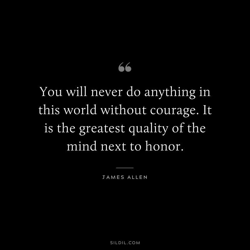 You will never do anything in this world without courage. It is the greatest quality of the mind next to honor. ― James Allen