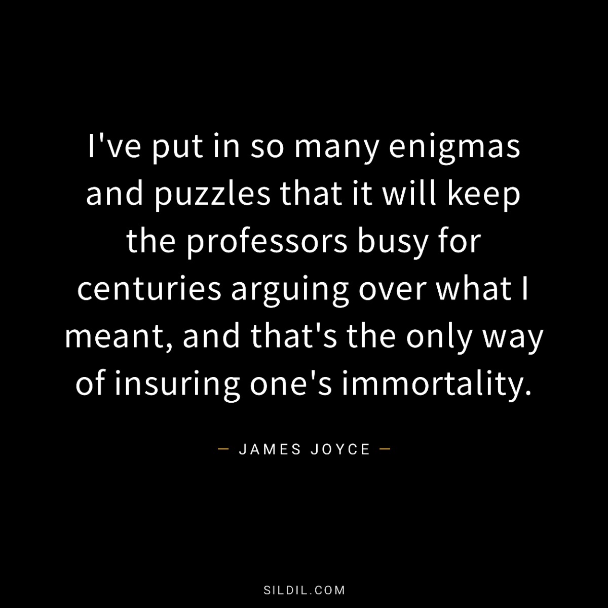 I've put in so many enigmas and puzzles that it will keep the professors busy for centuries arguing over what I meant, and that's the only way of insuring one's immortality.
