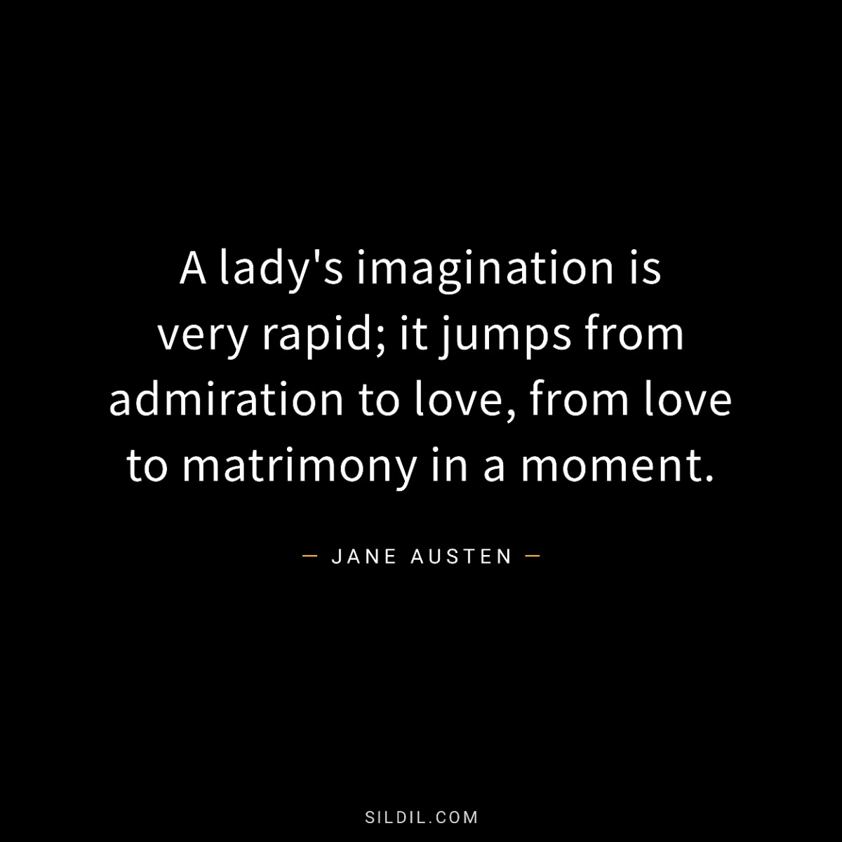 A lady's imagination is very rapid; it jumps from admiration to love, from love to matrimony in a moment.