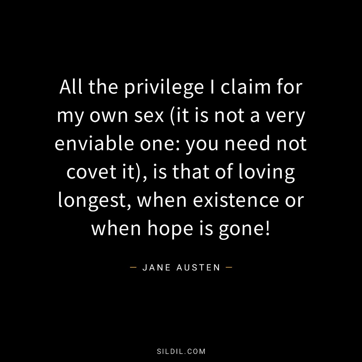 All the privilege I claim for my own sex (it is not a very enviable one: you need not covet it), is that of loving longest, when existence or when hope is gone!