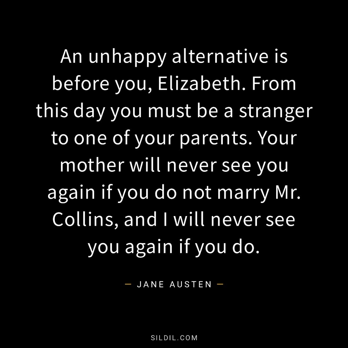  An unhappy alternative is before you, Elizabeth. From this day you must be a stranger to one of your parents. Your mother will never see you again if you do not marry Mr. Collins, and I will never see you again if you do.