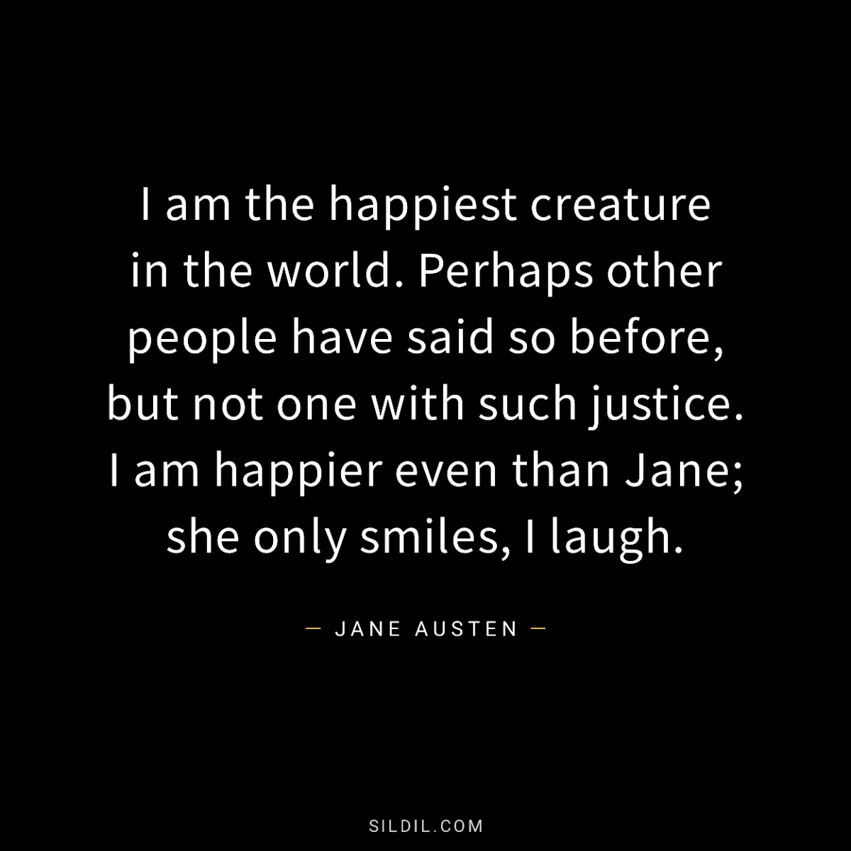 I am the happiest creature in the world. Perhaps other people have said so before, but not one with such justice. I am happier even than Jane; she only smiles, I laugh.