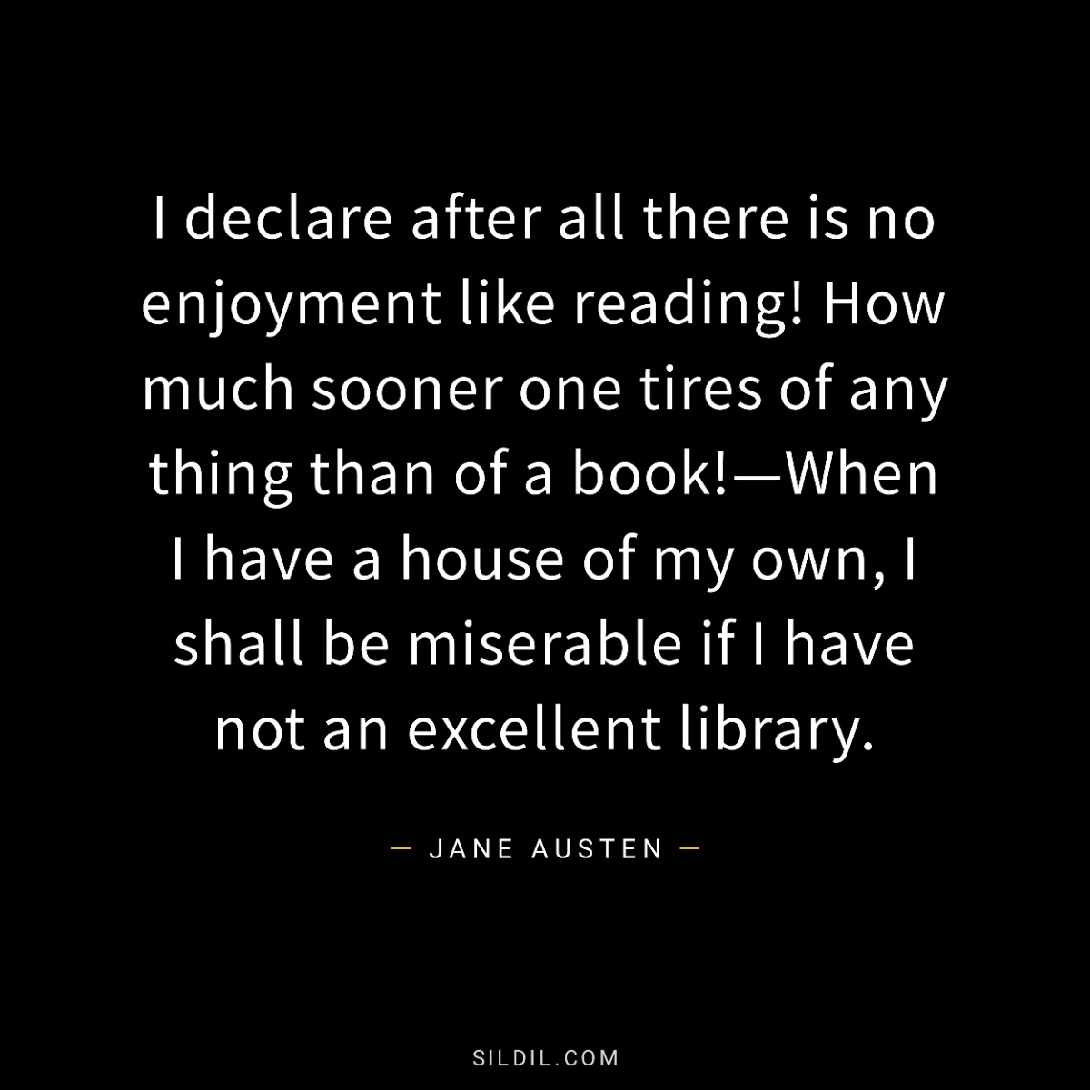 I declare after all there is no enjoyment like reading! How much sooner one tires of any thing than of a book!—When I have a house of my own, I shall be miserable if I have not an excellent library.