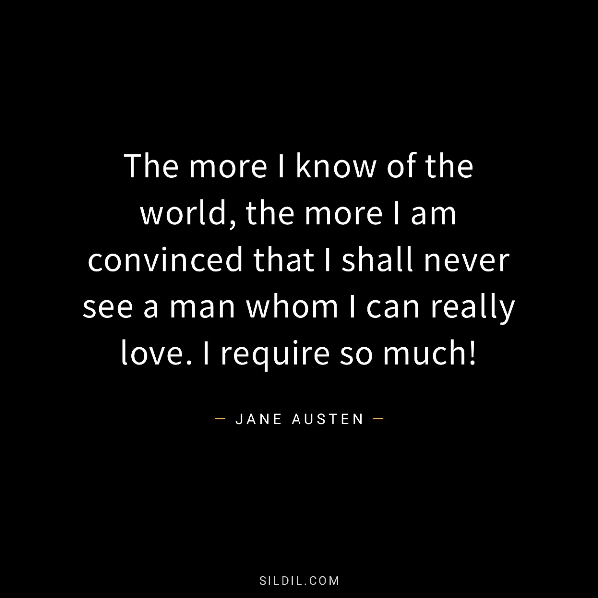The more I know of the world, the more I am convinced that I shall never see a man whom I can really love. I require so much!