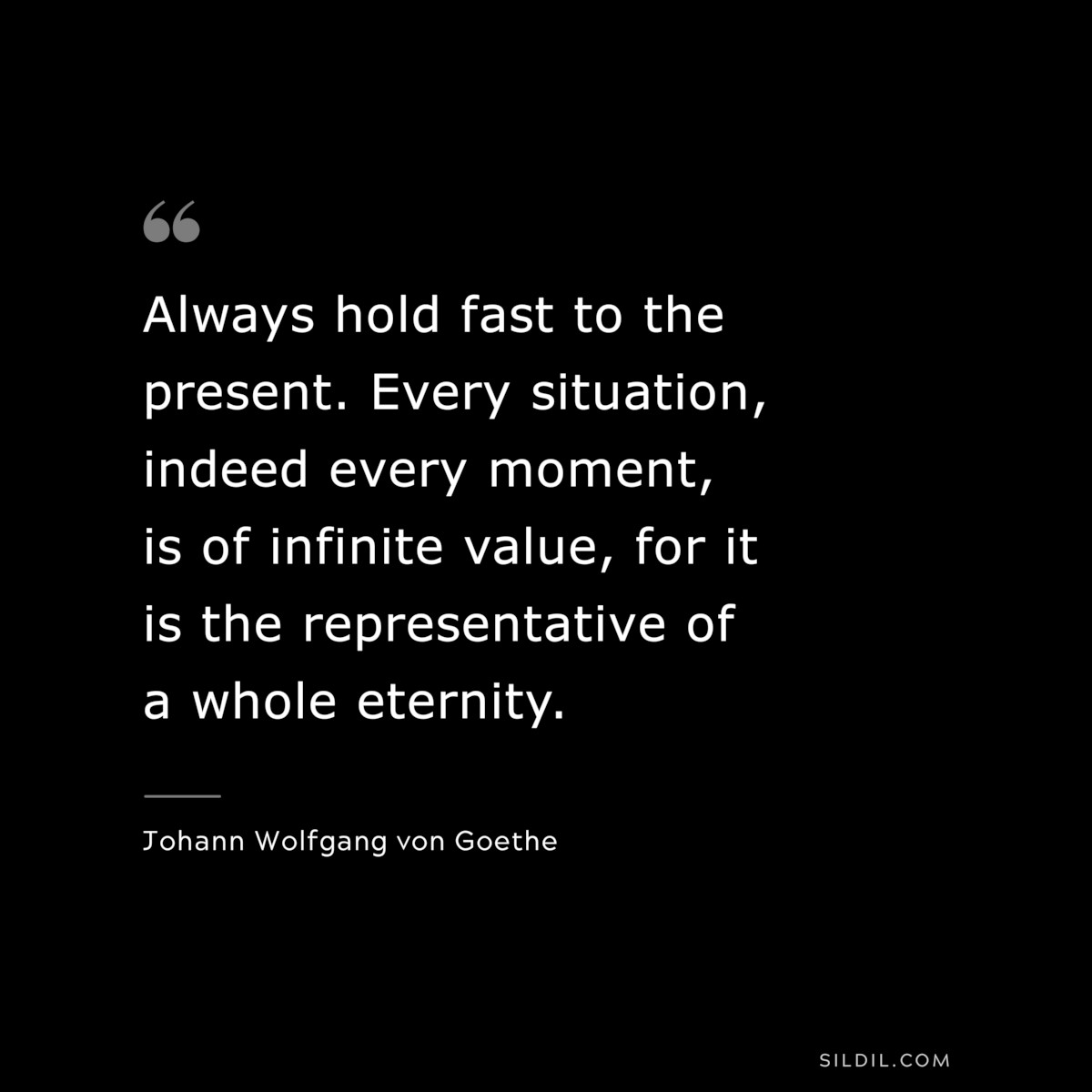 Always hold fast to the present. Every situation, indeed every moment, is of infinite value, for it is the representative of a whole eternity.― Johann Wolfgang von Goethe