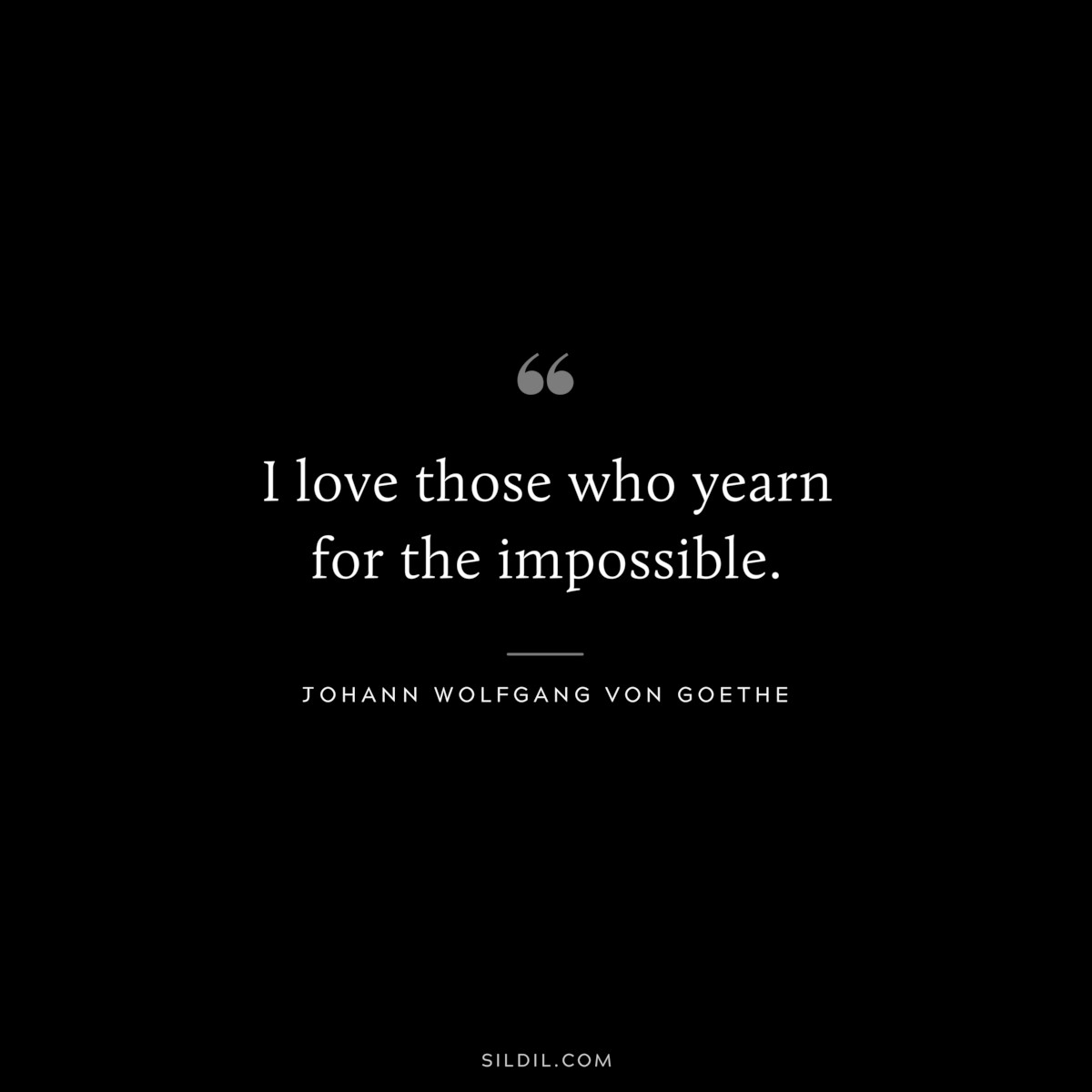 I love those who yearn for the impossible.― Johann Wolfgang von Goethe