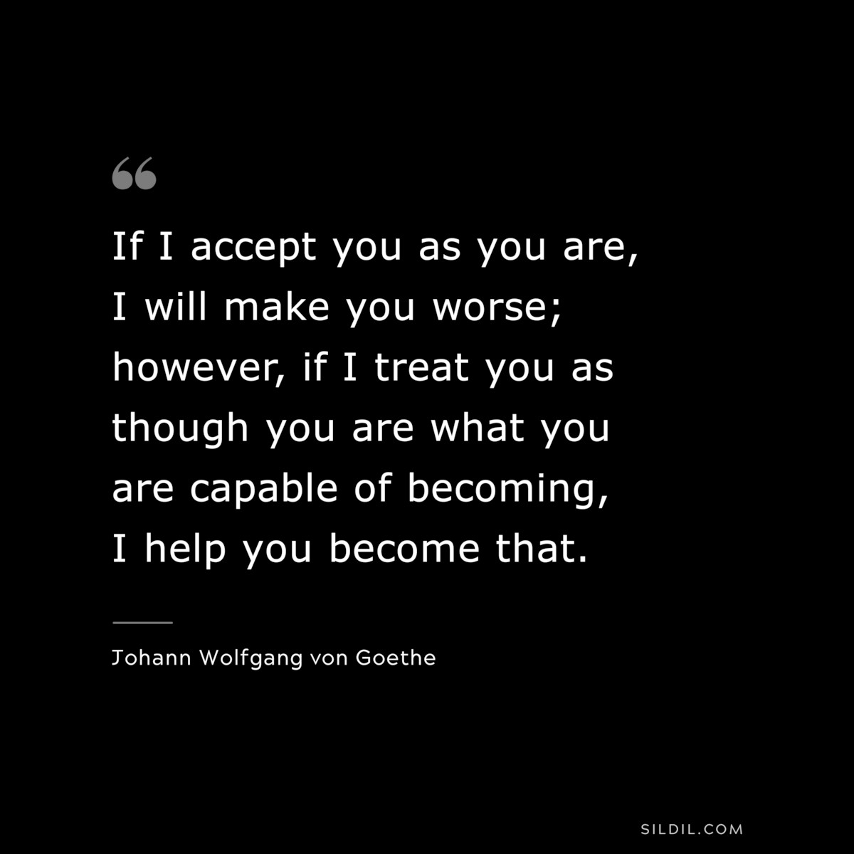 If I accept you as you are, I will make you worse; however, if I treat you as though you are what you are capable of becoming, I help you become that.― Johann Wolfgang von Goethe