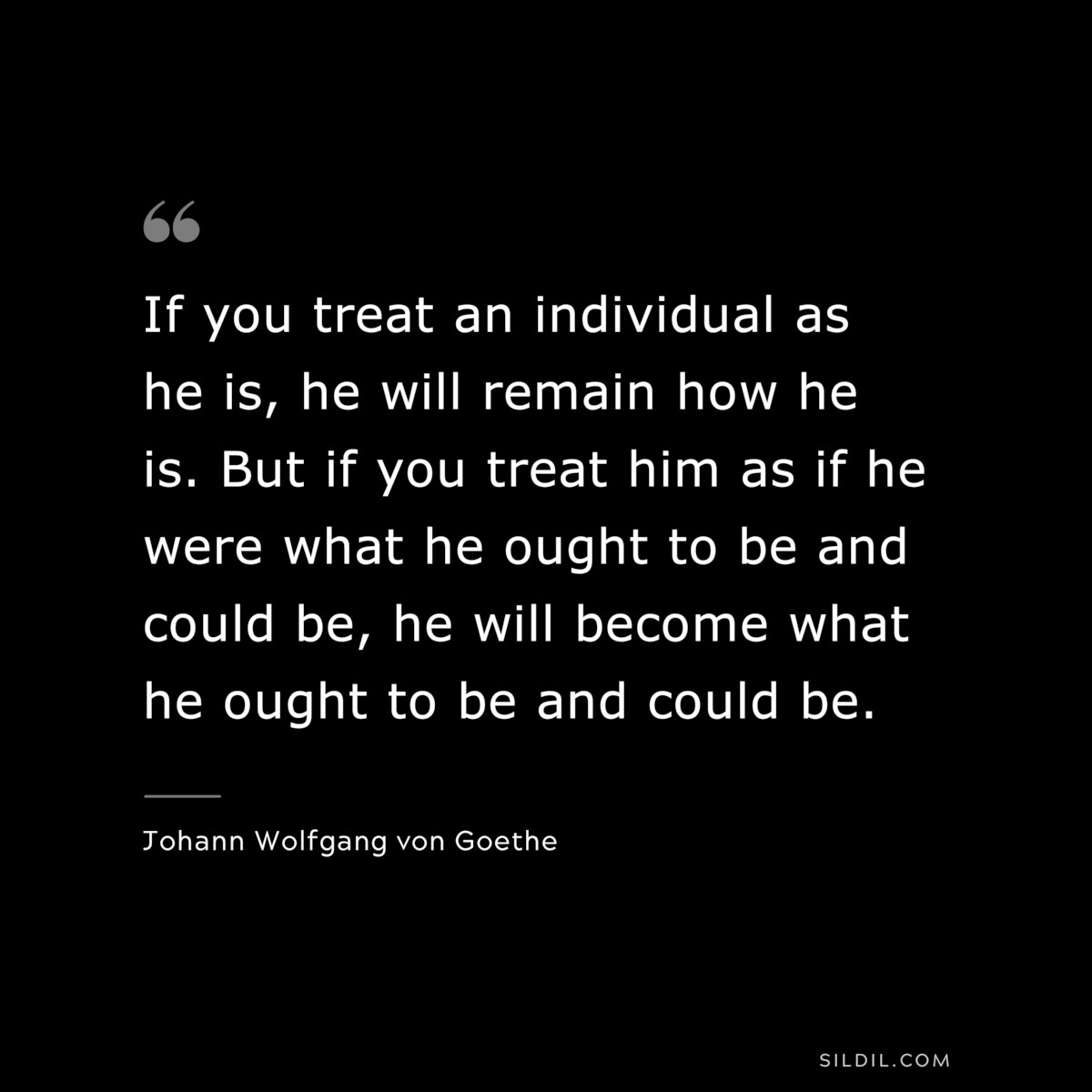 If you treat an individual as he is, he will remain how he is. But if you treat him as if he were what he ought to be and could be, he will become what he ought to be and could be.― Johann Wolfgang von Goethe