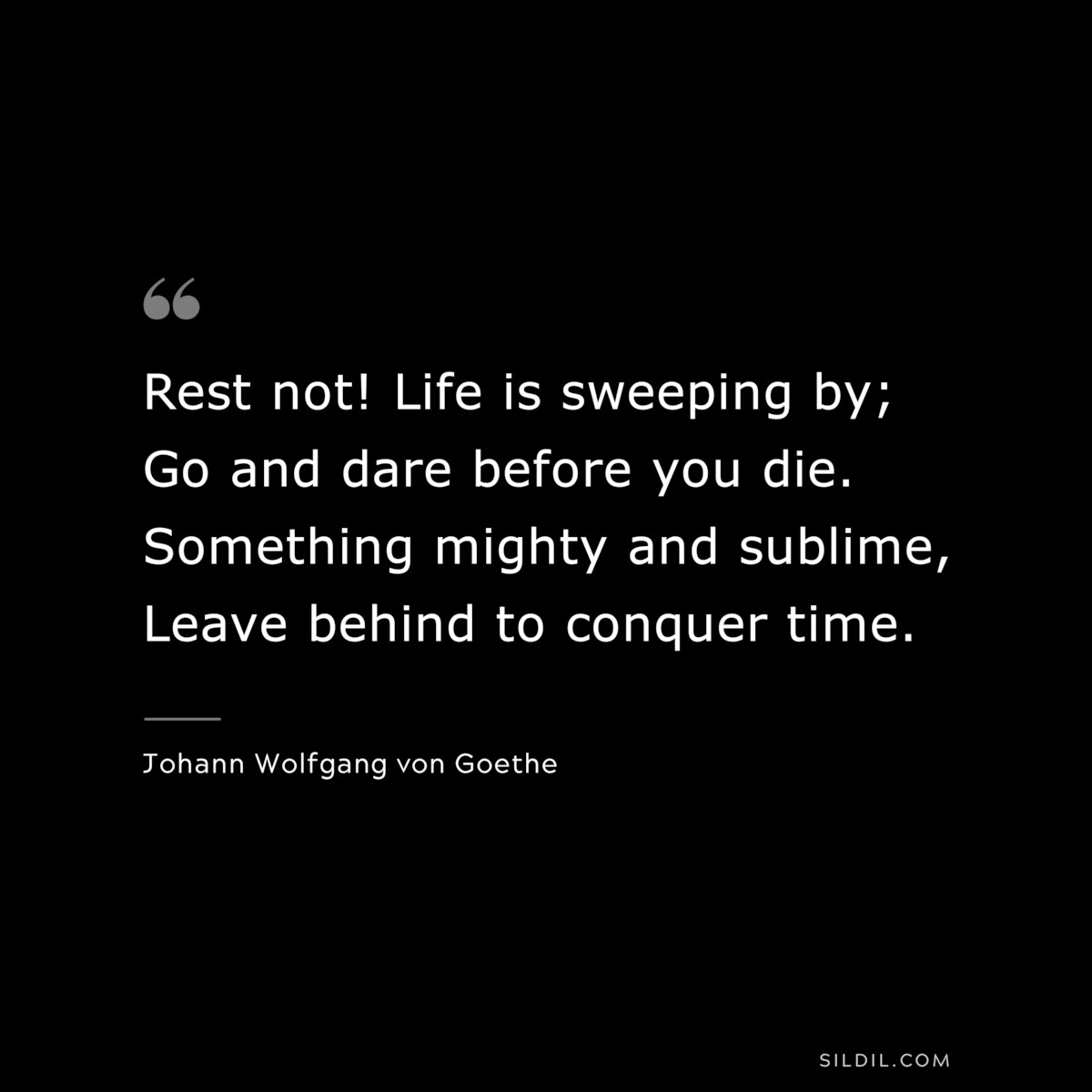 Rest not! Life is sweeping by; Go and dare before you die. Something mighty and sublime, Leave behind to conquer time.― Johann Wolfgang von Goethe