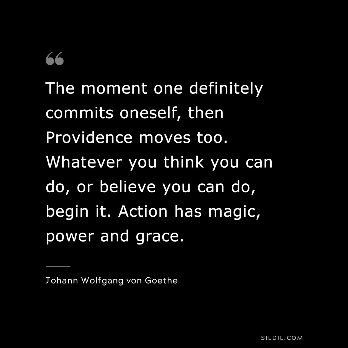 The moment one definitely commits oneself, then Providence moves too. Whatever you think you can do, or believe you can do, begin it. Action has magic, power and grace.― Johann Wolfgang von Goethe