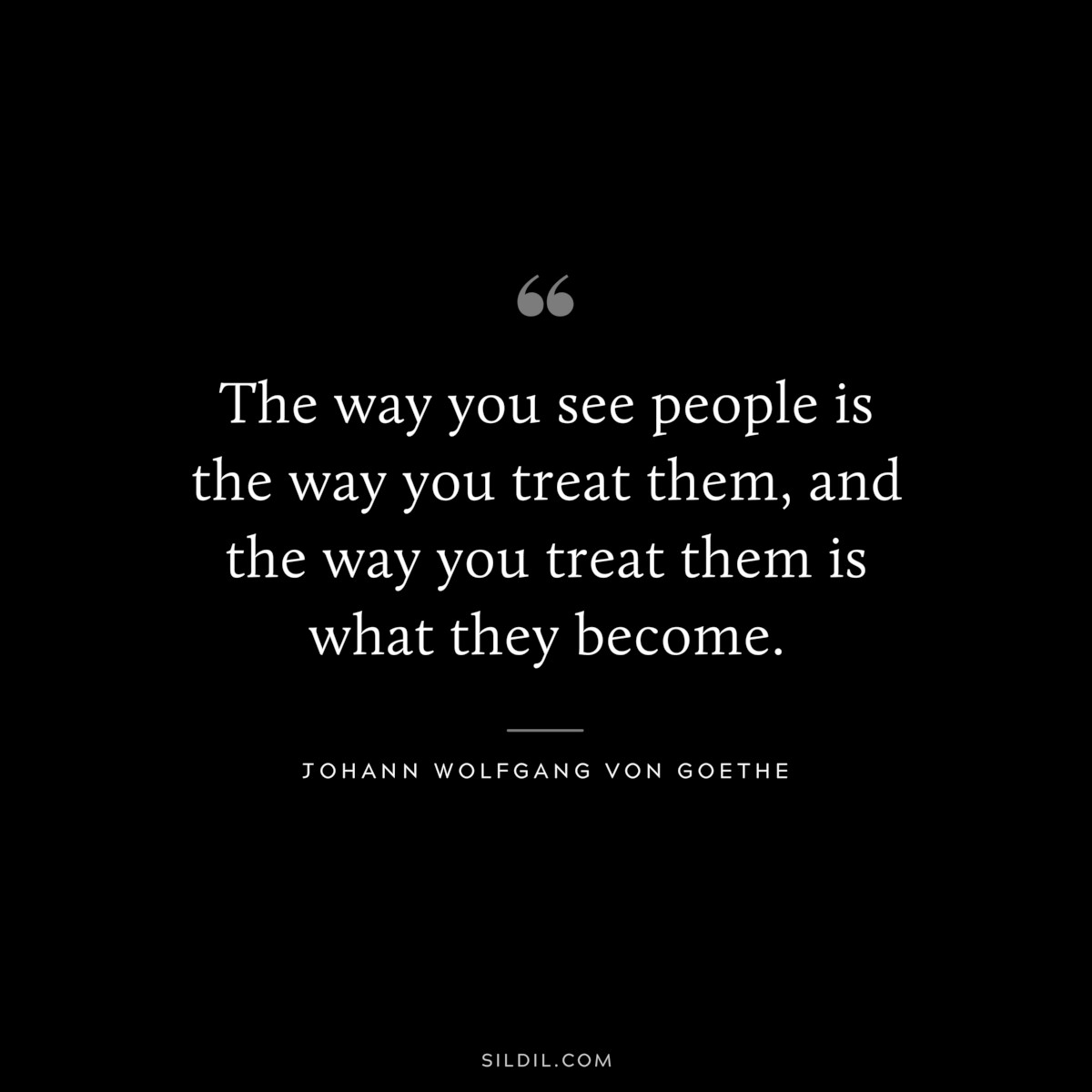 The way you see people is the way you treat them, and the way you treat them is what they become.― Johann Wolfgang von Goethe