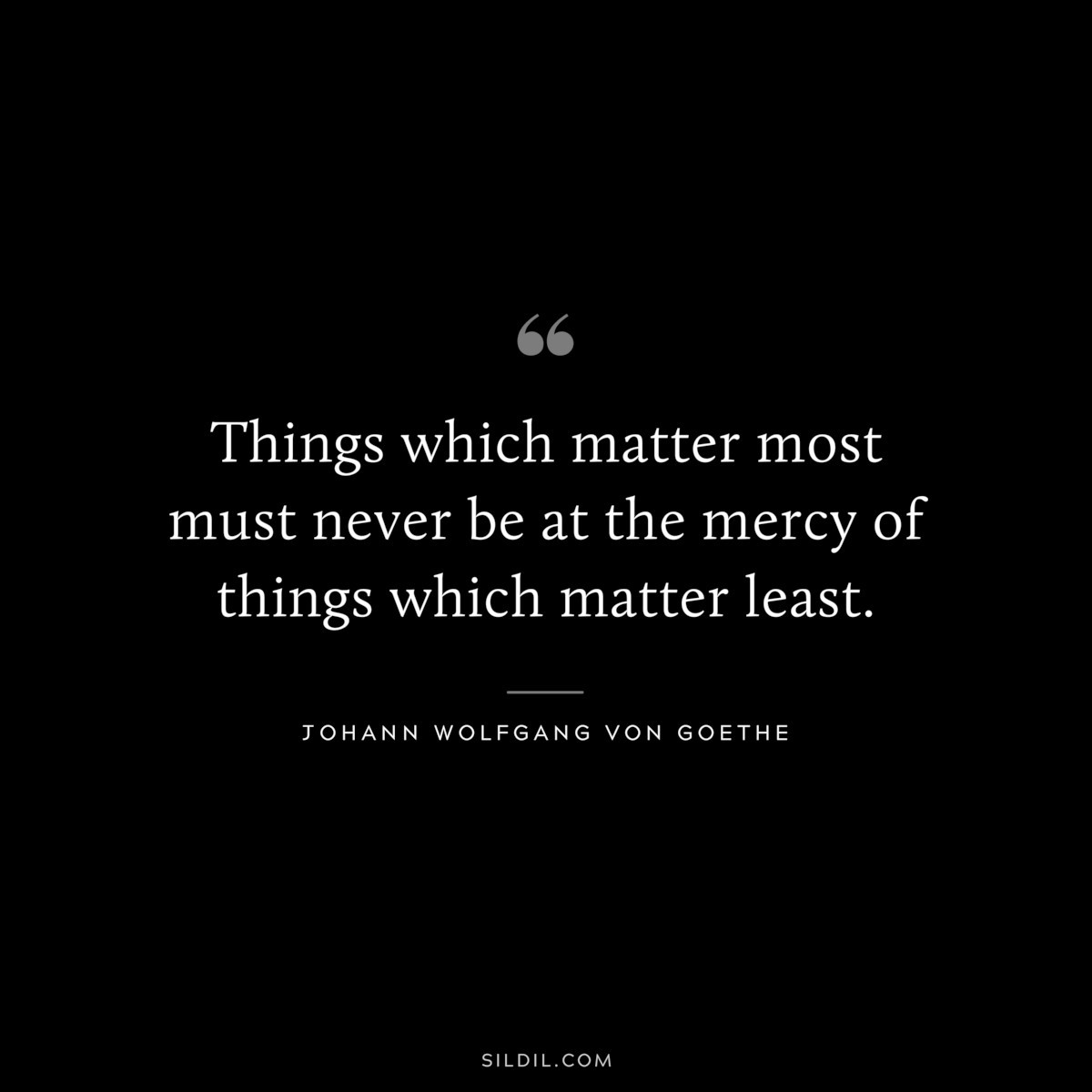 Things which matter most must never be at the mercy of things which matter least.― Johann Wolfgang von Goethe