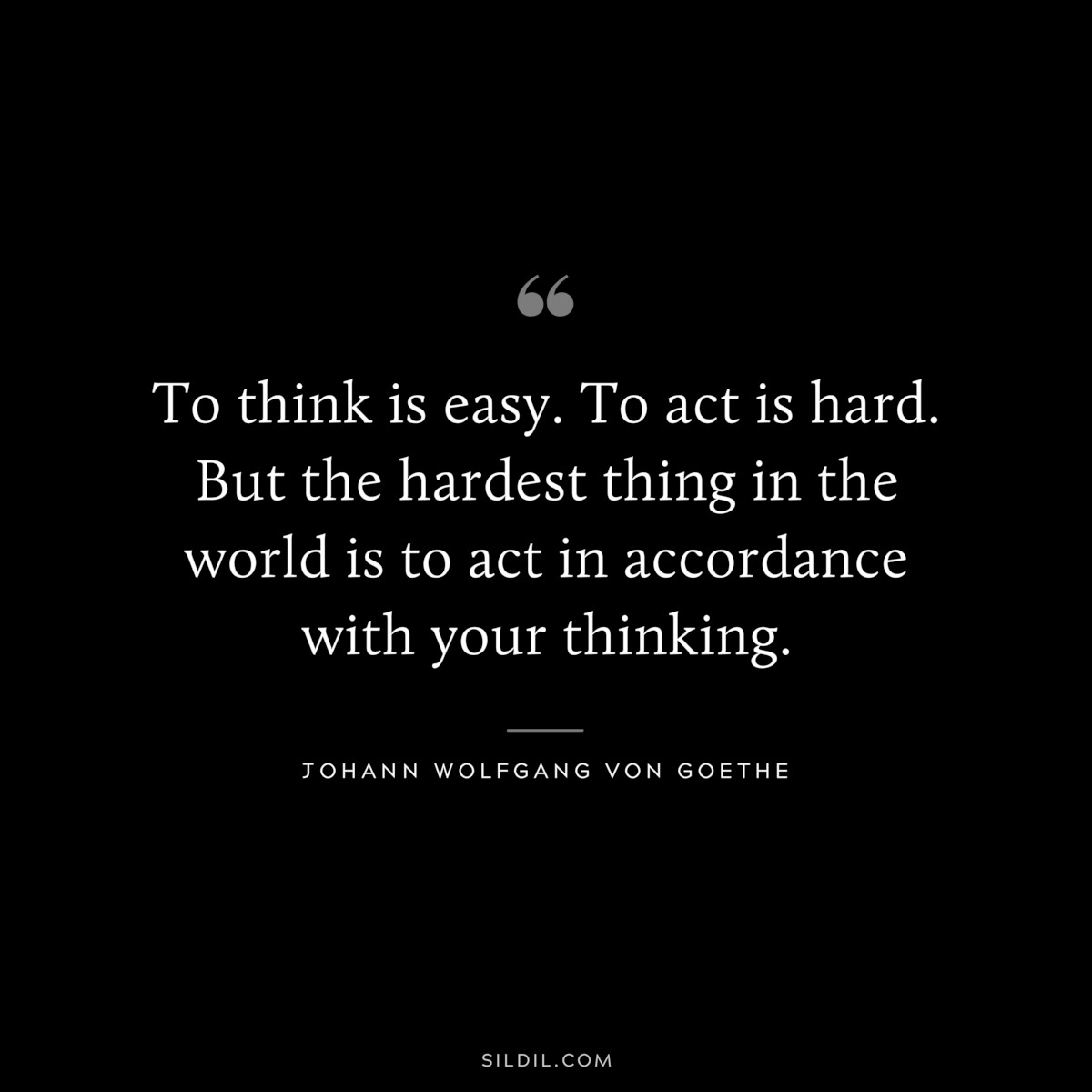 To think is easy. To act is hard. But the hardest thing in the world is to act in accordance with your thinking.― Johann Wolfgang von Goethe