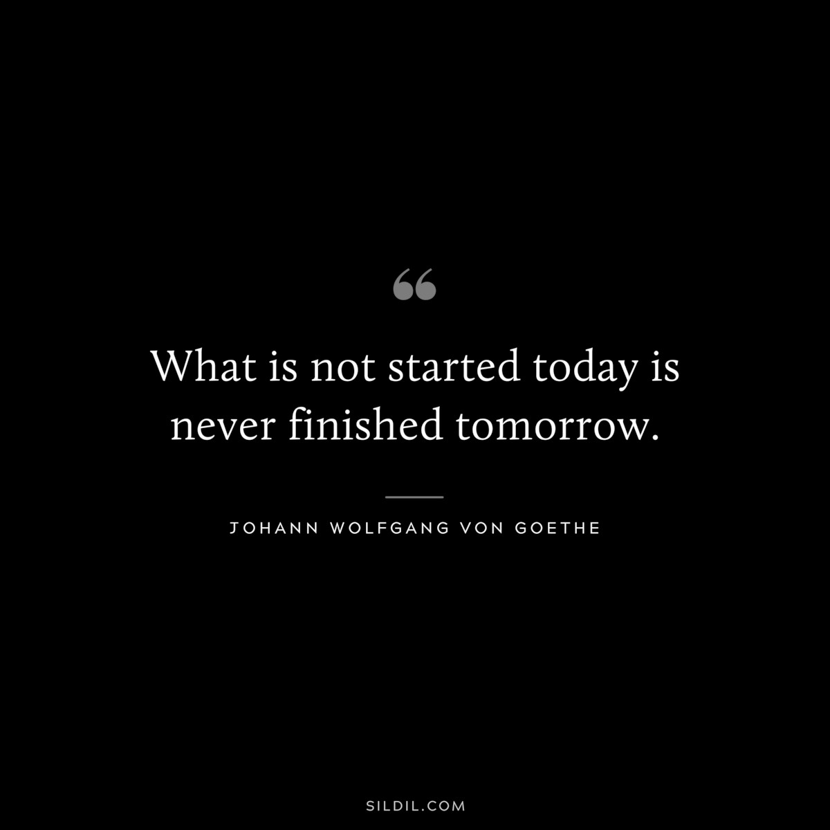 What is not started today is never finished tomorrow.― Johann Wolfgang von Goethe